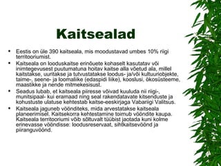 Kaitsealad Eestis on üle 3 90  kaitseala, mis moodustavad umbes 10% riigi territooriumist.  Kaitseala on looduskaitse erinõuete kohaselt kasutatav või inimtegevusest puutumatuna hoitav kaitse alla võetud ala, millel kaitstakse, uuritakse ja tutvustatakse loodus- ja/või kultuuriobjekte, taime-, seene- ja loomaliike (edaspidi liike), kooslusi, ökosüsteeme, maastikke ja nende mitmekesisust. Seadus lubab, et kaitseala piiresse võivad kuuluda nii riigi-, munitsipaal- kui eramaad ning seal rakendatavate kitsenduste ja kohustuste ulatuse kehtestab kaitse-eeskirjaga Vabariigi Valitsus.  Kaitseala jaguneb vöönditeks, mida arvestatakse kaitseala planeerimisel. Kaitsekorra kehtestamine toimub vööndite kaupa. Kaitseala territooriumi võib sõltuvalt tüübist jaotada kuni kolme erinevasse vööndisse: loodusreservaat, sihtkaitsevöönd ja piiranguvöönd. 