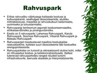 Rahvuspark Erilise rahvusliku väärtusega kaitseala looduse ja kultuuripärandi, sealhulgas ökosüsteemide, elustiku mitmekesisuse, maastike ja rahvuskultuuri kaitsmiseks, uurimiseks ja tutvustamiseks. Rahvuspargi territoorium jaguneb loodusreservaadiks, sihtkaitsevööndiks ja piiranguvööndiks.  Eestis on 5 rahvusparki: Lahemaa Rahvuspark, Karula Rahvuspark, Soomaa Rahvuspark, Vilsandi Rahvuspark ja Matsalu Rahvuspark Rahvuspargid moodustavad maailma looduskaitse raskuskeskme, kaitstes suuri ökosüsteeme läbi looduslike arenguprotsesside.  Rahvusparkides on turismil ja rekreatsioonil oluline koht, millel on rõhuasetus loodus- ja keskkonnaharidusele. Sellest tulenevad rahvusparkides ranged nõuded turismi infrastruktuurile, teenuste skaalale ja interpretatsioonile. 