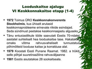 Looduskaitse ajalugu VI Keskkonnakaitse etapp (1-4) 1972   Toimus  ÜRO  Keskkonnakonverents Stockholmis , kus ühiselt arutasid keskkonnaprobleeme erinevate riikide esindajad. Seda sündmust peetakse keskkonnaajastu alguseks.  Tänu entusiastlikule tööle saavutati Eestis 70-ndatel aastatel suhteliselt hea looduskaitse tase. Hakatakse omaks võtma rahvusvaheliselt tunnustatud põhimõtteid looduse kaitse ja korralduse alal.  1979   Koostati Eesti Punane Raamat. 1982. a trükiti selle põhjal suuretiraažiline rahvaväljaanne 1981  Eestis asutatakse 28 sookaitseala. 