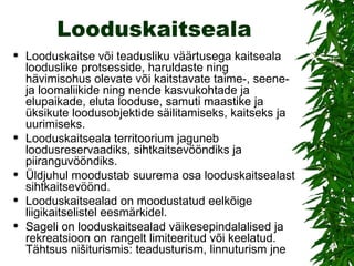 Looduskaitseala Looduskaitse või teadusliku väärtusega kaitseala looduslike protsesside, haruldaste ning hävimisohus olevate või kaitstavate taime-, seene- ja loomaliikide ning nende kasvukohtade ja elupaikade, eluta looduse, samuti maastike ja üksikute loodusobjektide säilitamiseks, kaitseks ja uurimiseks.  Looduskaitseala territoorium jaguneb loodusreservaadiks, sihtkaitsevööndiks ja piiranguvööndiks.  Üldjuhul moodustab suurema osa looduskaitsealast sihtkaitsevöönd. Looduskaitsealad on moodustatud eelkõige liigikaitselistel eesmärkidel.  Sageli on looduskaitsealad väikesepindalalised ja rekreatsioon on rangelt limiteeritud või keelatud. Tähtsus nišiturismis: teadusturism, linnuturism jne  