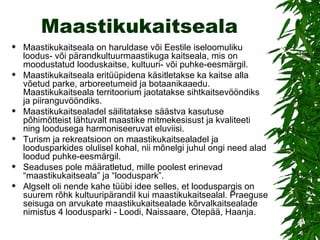 Maastikukaitseala Maastikukaitseala on haruldase või Eestile iseloomuliku loodus- või pärandkultuurmaastikuga kaitseala, mis on moodustatud looduskaitse, kultuuri- või puhke-eesmärgil.  Maastikukaitseala eritüüpidena käsitletakse ka kaitse alla võetud parke, arboreetumeid ja botaanikaaedu. Maastikukaitseala territoorium jaotatakse sihtkaitsevööndiks ja piiranguvööndiks.  Maastikukaitsealadel säilitatakse säästva kasutuse põhimõtteist lähtuvalt maastike mitmekesisust ja kvaliteeti ning loodusega harmoniseeruvat eluviisi. Turism ja rekreatsioon on maastikukaitsealadel ja loodusparkides olulisel kohal, nii mõnelgi juhul ongi need alad loodud puhke-eesmärgil.  Seaduses pole määratletud, mille poolest erinevad “maastikukaitseala” ja “looduspark”.  Algselt oli nende kahe tüübi idee selles, et looduspargis on suurem rõhk kultuuripärandil kui maastikukaitsealal. Praeguse seisuga on arvukate maastikukaitsealade kõrvalkaitsealade nimistus 4 loodusparki - Loodi, Naissaare, Otepää, Haanja. 