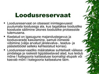 Loodusreservaat Loodusreservaat on otsesest inimtegevusest puutumata loodusega ala, kus tagatakse looduslike koosluste säilimine üksnes looduslike protsesside tulemusena.  Keelatud on igasugune majandustegevus ja loodusvarade kasutamine, samuti inimeste viibimine (välja arvatud järelevalve-, teadus- ja päästetöödel selleks kehtestatud korras).  Loodusreservaadiks määratakse suhteliselt väikese pindalaga ja raskesti ligipääsetavad alad, kus leidub mõne I kategooria kaitsealuse loomaliigi elupaik või kasvab mõni I kategooria kaitsealune taim. 