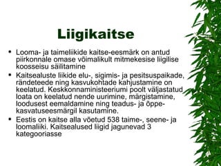 Liigikaitse Looma- ja taimeliikide kaitse-eesmärk on antud piirkonnale omase võimalikult mitmekesise liigilise koosseisu säilitamine Kaitsealuste liikide elu-, sigimis- ja pesitsuspaikade, rändeteede ning kasvukohtade kahjustamine on keelatud. Keskkonnaministeeriumi poolt väljastatud loata on keelatud nende uurimine, märgistamine, loodusest eemaldamine ning teadus- ja õppe-kasvatuseesmärgil kasutamine. Eestis on kaitse alla võetud 538 taime-, seene- ja loomaliiki. Kaitsealused liigid jagunevad 3 kategooriasse  