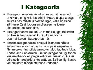 I Kategooria I kategooriasse kuuluvad enamasti vähenenud arvukuse ning kriitilise piirini rikutud elupaikadega, suures hävimisohus olevad liigid, kelle edasine säilimine Eesti looduses ohutegurite toime jätkumisel on kaheldav. I kategooriasse kuulub 22 taimeliiki, igaühel neist on Eestis teada ainult kuni 5 kasvukohta. Loomaliike on I kategoorias 10: I kaitsekategooriasse arvatud loomade häälte salvestamiseks ning sigimis- ja pesitsuspaikade filmimiseks ning pildistamiseks tuleb taotleda luba. Teabe avalikustamine I kaitsekategooria liigi täpse kasvukoha või elupaiga kohta on keelatud, kui liik võib selle tagajärjel ohtu sattuda. Sellise liigi kasvu- või elukohta moodustatakse kaitseala. 