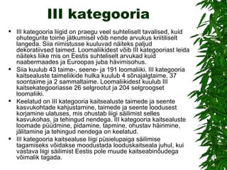 III kategooria III kategooria liigid on praegu veel suhteliselt tavalised, kuid ohutegurite toime jätkumisel võib nende arvukus kriitiliselt langeda. Siia nimistusse kuuluvad näiteks paljud dekoratiivsed taimed. Loomaliikidest võib III kategooriast leida näiteks liike mis on Eestis suhteliselt arvukad kuid naabermaades ja Euroopas juba hävimisohus.  Siia kuulub 43 taime-, seene- ja 191 loomaliiki. III kategooria kaitsealuste taimeliikide hulka kuulub 4 sõnajalgtaime, 37 soontaime ja 2 sammaltaime. Loomaliikidest kuulub III kaitsekategooriasse 26 selgrootut ja 204 selgroogset loomaliiki.  Keelatud on III kategooria kaitsealuste taimede ja seente kasvukohtade kahjustamine, taimede ja seente loodusest korjamine ulatuses, mis ohustab liigi säilimist selles kasvukohas, ja tehingud nendega. III kategooria kaitsealuste loomade püüdmine, pidamine, tapmine, ohustav häirimine, jälitamine ja tehingud nendega on keelatud.  III kategooria kaitsealuse liigi püsielupaiga säilimise tagamiseks võidakse moodustada looduskaitseala juhul, kui vastava liigi säilimist Eestis pole muude kaitseabinõudega võimalik tagada. 