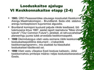 Looduskaitse ajalugu VI Keskkonnakaitse etapp (2-4) 1983 .  ÜRO Peaassamblee otsusega moodustati Keskkonna ja Arengu Maailmakomisjon  -   Brundtlandi . Seda võib   s äästva arengu kontseptsiooni kujunemise alguseks .  Bruntlandi komisjoni kuulusid paljude riikide teadlased,  töö tulemusena ilmus 1987. aastal raport raamatuna "Meie ühine tulevik" ("Our Common Future") , järeldati, et rahvusvahelise planeeringu juures tuleb arvestada keskkonnaapekti.   1988   Ülemnõukogus võeti vastu esimene riiklik keskkonna- ja looduskaitsepoliitiline dokument - «Vabariiklik keskkonnaprogramm», mis sisaldab ka klassikalist looduskaitset käsitlevaid osi. 1990   Võeti vastu «Seadus Eesti looduse kaitsest», üldisi keskkonnahoiu printsiipe määrav neljas looduskaitseseadus Eestis. 