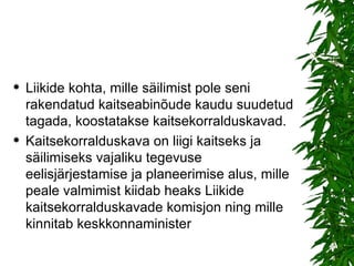 Liikide kohta, mille säilimist pole seni rakendatud kaitseabinõude kaudu suudetud tagada, koostatakse kaitsekorralduskavad. Kaitsekorralduskava on liigi kaitseks ja säilimiseks vajaliku tegevuse eelisjärjestamise ja planeerimise alus, mille peale valmimist kiidab heaks Liikide kaitsekorralduskavade komisjon ning mille kinnitab keskkonnaminister  