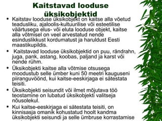 Kaitstavad looduse üksikobjektid Kaitstav looduse üksikobjekt on kaitse alla võetud teadusliku, ajaloolis-kultuurilise või esteetilise väärtusega elus- või eluta looduse objekt, kaitse alla võtmisel on veel arvestatud nende esinduslikkust kordumatust ja haruldust Eesti maastikupildis. Kaitstavad looduse üksikobjektid on puu, rändrahn, juga, pank, astang, koobas, paljand ja karst või nende rühm. Üksikobjekti kaitse alla võtmise otsusega moodustub selle ümber kuni 50 meetri kauguseni piiranguvöönd, kui kaitse-eeskirjaga ei sätestata teisiti.  Üksikobjekti seisundit või ilmet mõjutava töö teostamine on lubatud üksikobjekti valitseja nõusolekul.  Kui kaitse-eeskirjaga ei sätestata teisiti, on kinnisasja omanik kohustatud hoolt kandma üksikobjekti seisundi ja selle ümbruse korrastamise eest 