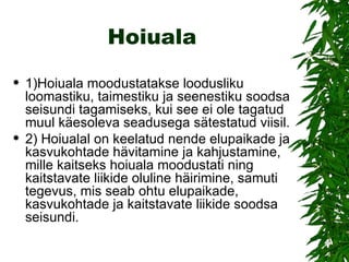 Hoiuala 1)Hoiuala moodustatakse loodusliku loomastiku, taimestiku ja seenestiku soodsa seisundi tagamiseks, kui see ei ole tagatud muul käesoleva seadusega sätestatud viisil.  2) Hoiualal on keelatud nende elupaikade ja kasvukohtade hävitamine ja kahjustamine, mille kaitseks hoiuala moodustati ning kaitstavate liikide oluline häirimine, samuti tegevus, mis seab ohtu elupaikade, kasvukohtade ja kaitstavate liikide soodsa seisundi.  