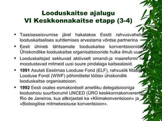 Looduskaitse ajalugu VI Keskkonnakaitse etapp (3-4) Taasiseseisvumise järel hakatakse Eestit rahvusvahelises looduskaitselises suhtlemises arvestama võrdse partnerina Eesti ühineb tähtsamate looduskaitse konventsioonidega. Ühiskondlike looduskaitse organisatsioonide hulka ilmub uusi . Looduskaitsjad sekkuvad aktiivselt omandi-ja maareformi ning moodustavad mitmeid uusi suure pindalaga kaitsealasid. 1991   Asutati Eestimaa Looduse Fond (ELF), rahvuslik Maailma Looduse Fondi (WWF) põhimõtetel töötav ühiskondlik looduskaitse organisatsioon.  1992   Eesti osales esmakordselt ametliku delegatsiooniga loodushoiu suurfoorumil UNCED (ÜRO keskkonnakonverents) Rio de Janeiros, kus allkirjastati ka «Kliimakonventsioon» ja «Bioloogilise mitmekesisuse konventsioon». 