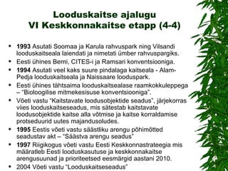 Looduskaitse ajalugu VI Keskkonnakaitse etapp (4-4) 1993   Asutati Soomaa ja Karula rahvuspark ning Vilsandi looduskaitseala laiendati ja nimetati ümber rahvuspargiks. Eesti ühines Berni, CITES-i ja Ramsari konventsiooniga. 1994   Asutati veel kaks suure pindalaga kaitseala - Alam-Pedja looduskaitseala ja Naissaare looduspark. Eesti ühines tähtsaima looduskaitsealase raamkokkuleppega –  “ Bioloogilise mitmekesisuse konventsiooniga ” . Võeti vastu  “ Kaitstavate loodusobjektide seadus ” , järjekorras viies looduskaitseseadus, mis sätestab kaitstavate loodusobjektide kaitse alla võtmise ja kaitse korraldamise protseduurid uutes majandusoludes.  1995   Eestis võeti vastu säästliku arengu põhimõtted seadustav akt –  “ Säästva arengu seadus ”   1997  Riigikogus võeti vastu Eesti Keskkonnastrateegia mis  määratleb Eesti looduskasutuse ja keskkonnakaitse arengusuunad ja prioriteetsed eesmärgid aastani 2010. 2004 Võeti vastu “Looduskaitseseadus”   
