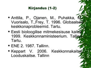 Kirjandus   (1-2) Anttila, P., Ojanen, M., Puhakka, M., Vuorisalo, T.,Frey, T. 1996. Globaalsed   keskkonaprobleemid. Tartu. Eesti bioloogilise mitmekesisuse kaitse. 1999. Keskkonnaministeerium. Tallinn-Tartu. ENE 2. 1987. Tallinn. Keppart V. 2006. Keskkonnakaitse. Looduskaitse. Tallinn 