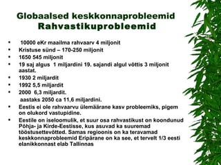 Globaalsed keskkonnaprobleemid   Rahvastikuprobleemid 10000 eKr maailma rahvaarv 4 miljonit  Kristuse sünd – 170-250 miljonit 1650 545 miljonit 19 saj algus  1 miljardini 19. sajandi algul võttis 3 miljonit aastat. 1930  2 miljardit   1992 5,5 miljardit  2000   6,3 miljardit. aastaks 2050 ca 11,6 miljardini.  Eestis ei ole rahvaarvu ülemäärane kasv probleemiks, pigem on olukord vastupidine.  Eestile on iseloomulik, et suur osa rahvastikust on koondunud Põhja- ja Kirde-Eestisse, kus asuvad ka suuremad tööstusettevõtted. Samas regioonis on ka teravamad keskkonnaprobleemid Eripärane on ka see, et tervelt 1/3 eesti elanikkonnast elab Tallinnas   