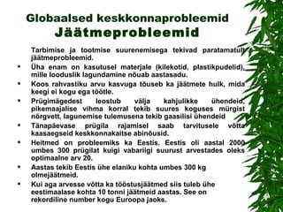 Globaalsed keskkonnaprobleemid  Jäätmeprobleemid Tarbimise ja tootmise suurenemisega tekivad paratamatult jäätmeprobleemid.  Üha enam on kasutusel materjale (kilekotid, plastikpudelid), mille looduslik lagundamine nõuab aastasadu.  Koos rahvastiku arvu kasvuga tõuseb ka jäätmete hulk, mida keegi ei kogu ega töötle.  Prügimägedest  leostub välja kahjulikke ühendeid, pikemaajalise vihma korral tekib suures koguses mürgist nõrgvett , l agunemise tulemusena tekib gaasilisi ühendeid Tänapäevase prügila rajamisel saab tarvitusele võtta kaasaegseid  keskkonnakaitse  abinõusid . Heitmed on probleemiks ka Eestis. Eestis oli aastal 2000 umbes 300 prügilat kuigi vabariigi suurust arvestades oleks optimaalne arv 20.  Aastas tekib Eestis ühe elaniku kohta umbes 300 kg olmejäätmeid. Kui aga arvesse võtta ka tööstusjäätmed siis tuleb ühe eestimaalase kohta 10 tonni jäätmeid aastas. See on rekordiline number kogu Euroopa jaoks.   