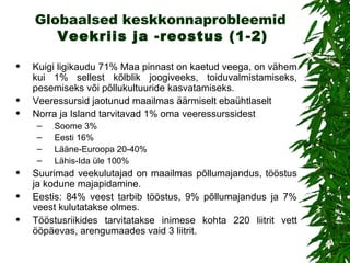Globaalsed keskkonnaprobleemid   Veekriis ja  - reost us (1-2) Kuigi ligikaudu 71% Maa pinnast on kaetud veega, on vähem kui 1% sellest kõlblik joogiveeks, toiduvalmistamiseks, pesemiseks või põllukultuuride kasvatamiseks.  V eeressursid jaotunud  maailmas  äärmiselt ebaühtlaselt Norra ja Island tarvitavad 1% oma veeressurssidest Soome 3% Eesti 16% Lääne-Euroopa 20-40% Lähis-Ida üle 100% Suurimad veekulutajad on maailmas põllumajandus, tööstus ja kodune majapidamine . Eestis :  84% veest tarbib tööstus, 9% põllumajandus ja 7% veest kulutatakse olmes.  Tööstusriikides  tarvitatakse  inimese kohta 220 liitrit vett ööpäevas,   arengumaades vaid 3 liitrit.  