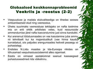 Globaalsed keskkonnaprobleemid   Veekriis ja  - reostu s (2-2) Veepuuduse ja madala elukvaliteediga on tihedas seoses antisanitaarsed olud ning veereostus.  Üheks suurimaks veereostuse tekitajaks on n afta  tootmine mis on eriti ohtlik  arktilistes vetes ,  kuid ressursside ammendumise järel nafta kaevandumine just sinna kandubki.  Kui arenenud tööstusmaades on vee kasutamine juba ammu nii tehniliselt kui ka majanduslikult (vee hinna kaudu) korraldatud, siis paljudes arengumaades heitvett peaaegu ei puhastatagi.  Endistes N.Liidu maades ja Ida-Euroopa riikides on tõhusamad veepuhastussüsteemid alles rajamisel. Eestis on viimasel aastakümnel saanud kaasaegsed puhastusseadmed rida väikelinnu.  