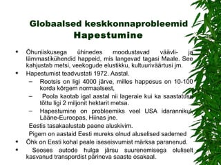 Globaalsed keskkonnaprobleemid   Hapestumine   Õhuniiskusega ühinedes moodustavad väävli- ja lämmastikühendid happeid, mis langevad tagasi Maale.  See  kahjusta b  metsi, veekogude elustikku, kultuuriväärtusi jm.  Hapestumist teadvustati 1972. Aastal. Rootsis on  ligi 4000 järve, milles happesus on 10-100 korda kõrgem normaalsest, Poola kaotab igal aastal nii lageraie kui ka saastatuse tõttu ligi 2 miljonit hektarit metsa. Hapestumine on probleemiks veel USA idarannikul, Lääne-Euroopas, Hiinas jne.   Eestis  tasakaalustab  paene aluskivim.  Pigem on aastaid  Eesti  mureks olnud aluselised sademed Õ hk  on  Eesti kohal  peale iseseisvumist  märksa paranenud. S eoses autode hulga järsu suurenemisega oluliselt kasvanud transpordist pärineva saaste osakaal . 