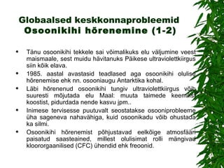Globaalsed keskkonnaprobleemid   Osoonikihi hõrenemin e (1-2) T änu osoonikihi tekkele sai võimalikuks elu väljumine veest maismaale, sest muidu hävitanuks Päikese ultraviolettkiirgus siin kõik elava.  1985. aastal avastasid teadlased aga osoonikihi olulise hõrenemise ehk nn. osooniaugu Antarktika kohal .   Läbi hõrenenud osoonikihi tungiv ultraviolettkiirgus võib suuresti mõjutada elu Maal: muuta taimede keemilist koostist, pidurdada nende kasvu jpm..  Inimese tervisesse puutuvalt seostatakse osooniprobleeme üha sageneva nahavähiga, kuid osoonikadu võib ohustada ka silmi.  Osoonikihi hõrenemist põhjustavad eelkõige atmosfääri paisatud saasteained, millest olulisimat rolli mängivad kloororgaanilised (CFC) ühendid ehk freoonid.  