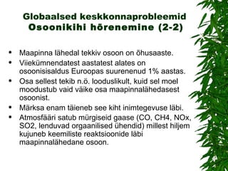 Globaalsed keskkonnaprobleemid   Osoonikihi hõrenemin e (2-2) Maapinna lähedal  tekkiv  osoon  on  õhusaaste. Viiekümnendatest aastatest alates on osoonisisaldus Euroopas suurenenud 1% aastas. O sa sellest tekib n.ö. looduslikult, kuid sel moel moodustub vaid väike osa maapinnalähedasest osoonist. Märksa enam täieneb see kiht inimtegevuse läbi.  A tmosfääri  satub  mürgiseid gaase  (CO ,  CH4, NOx, SO2, lenduvad orgaanilised ühendid)  millest hiljem kujuneb keemiliste reaktsioonide läbi maapinnalähedane   osoon.  
