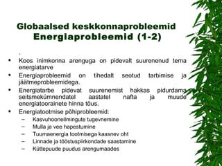 Globaalsed keskkonnaprobleemid   Energiaprobleemid  (1-2) .  Koos inimkonna arenguga on pidevalt suurenenud tema energiatarve Energiaprobleemid on tihedalt seotud tarbimise ja jäätmeprobleemidega.  Energiatarbe pidevat suurenemist hakkas pidurdama seitsmekümnendatel aastatel nafta ja muude energiatoorainete hinna tõus.   Energiatootmise põhiprobleemid: Kasvuhooneilmingute tugevnemine Mulla ja vee hapestumine Tuumaenergia tootmisega kaasnev oht Linnade ja tööstuspiirkondade saastamine Küttepuude puudus arengumaades 