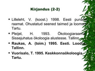 Kirjandus   (2-2) Lilleleht, V. (koost.) 1998. Eesti punane raamat. Ohustatud seened taimed ja   loomad. Tartu.  Pleijel, H. 1993. Ökoloogiaraamat. Sissejuhatus ökoloogia alustesse. Tallinn. Raukas, A. (toim.) 1995. Eesti. Loodus. Tallinn. Vuorisalo, T. 1995. Keskkonnaökoloogia. Tartu. 
