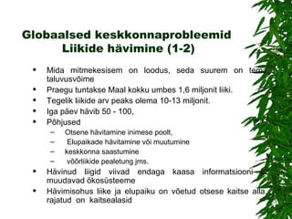 Globaalsed keskkonnaprobleemid   Liikide hävimin e (1-2) Mida mitmekesisem on loodus, seda  suurem on tema taluvusvõime   Praegu tuntakse Maal kokku umbes 1,6 miljonit liiki. Tegelik liikide arv peaks olema 10-13 miljonit. Iga päev  hävib  50 - 100,  P õhjuse d O tsene hävitamine inimese poolt, Elupaikade hävitamine või  muutumine  keskkonna  saastumine võõrliikide pealetung jms.  Hävinud liigid viivad endaga kaasa informatsiooni  ja muudavad ökosüsteeme Hävimisohus liike  ja elupaiku  on võetud otsese kaitse alla,  rajatud  on  kaitsealasid 