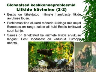 Globaalsed keskkonnaprobleemid   Liikide hävimin e (2-2) Eestis on täheldatud mitmete haruldaste liikide arvukuse tõusu.  Problemaatiline  olukord  mõnede liikidega mis mujal Euroopas on range kaitse all kuid Eestis tekitavad suurt kahju.   Samas on täheldatud ka mitmete liikide arvukuse langust. Eesti loodusest on kadunud Euroopa naarits. 