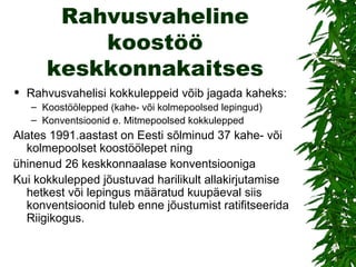 Rahvusvaheline koostöö keskkonnakaitses Rahvusvahelisi kokkuleppeid võib jagada kaheks: Koostöölepped (kahe- või kolmepoolsed lepingud) Konventsioonid e. Mitmepoolsed kokkulepped  Alates 1991.aastast on Eesti sõlminud 37 kahe- või kolmepoolset koostöölepet ning ühinenud 26 keskkonnaalase konventsiooniga Kui kokkulepped jõustuvad harilikult allakirjutamise hetkest või lepingus määratud kuupäeval siis konventsioonid tuleb enne jõustumist ratifitseerida Riigikogus.  