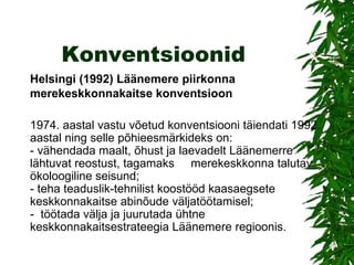 Konventsioonid Helsingi (1992) Läänemere piirkonna merekeskkonnakaitse konventsioon   1974. aastal vastu võetud konventsiooni täiendati 1992. aastal ning selle põhieesmärkideks on: -   vähendada maalt, õhust ja laevadelt Läänemerre lähtuvat reostust, tagamaks     merekeskkonna talutav ökoloogiline seisund; -   teha teaduslik-tehnilist koostööd kaasaegsete keskkonnakaitse abinõude väljatöötamisel; -    töötada välja ja juurutada ühtne keskkonnakaitsestrateegia Läänemere regioonis. 