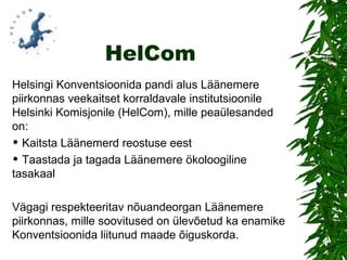 HelCom Helsingi Konventsioonida pandi alus Läänemere piirkonnas veekaitset korraldavale institutsioonile Helsinki Komisjonile (HelCom), mille peaülesanded on: Kaitsta Läänemerd reostuse eest Taastada ja tagada Läänemere ökoloogiline tasakaal Vägagi respekteeritav nõuandeorgan Läänemere piirkonnas, mille soovitused on ülevõetud ka enamike Konventsioonida liitunud maade õiguskorda. 