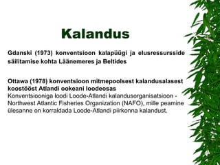 Kalandus Gdanski (1973) konventsioon kalapüügi ja elusressursside säilitamise kohta Läänemeres ja Beltides   Ottawa (1978) konventsioon mitmepoolsest kalandusalasest koostööst Atlandi ookeani loodeosas Konventsiooniga loodi Loode-Atlandi kalandusorganisatsioon - Northwest Atlantic Fisheries Organization (NAFO), mille peamine ülesanne on korraldada Loode-Atlandi piirkonna kalandust. 