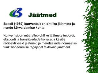 Jäätmed Baseli (1989) konventsioon ohtlike jäätmete ja nende kõrvaldamise   kohta Konventsioon määratleb ohtlike jäätmete impordi, ekspordi ja transiitvedude korra ega käsitle radioaktiivseid jäätmeid ja merelaevade normaalse funktsioneerimise tagajärjel tekkivaid jäätmeid.  