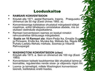 Looduskaits e RAMSARI KONVENTSIOON Kirjutati alla 1971. aastal Ramsaris, Iraanis.  Praeguseks on ühinenud üle 50 riigi (Eesti ühines 1993. a). Konventsiooniga kaitstakse ohustatud märgalasid   kõikjal maailmas, erilist tähelepanu omistatakse aladele, mis on olulised veelindude elupaikadena.  Ramsari konventsiooni raames on loodud nimekiri rahvusvahelise tähtsusega märgaladest. Eestis on 10 Ramsari ala:  Alam-Pedja lka, Emajõe Suursoo ja Piirisaare, Endla lka, Muraka lka, Matsalu lka, Nigula lka, Puhatu-Laelatu-Nehatu märkala, Soomaa ja Vilsandi Rahvuspargid WASHINGTONI KONVENTSIOON (cites) Kirjutati alla 1973. a. Seni on ühinenud üle 100 riigi (Eesti 1993)  Konventsioon kaitseb kaubitsemise läbi ohustatud taime-ja loomaliike, reguleerides nende sisse- ja väljavedu riigist riiki.  Looma- ja taimeliigid, millele Washingtoni konventsioon laieneb, loetletakse eraldi lisades.  