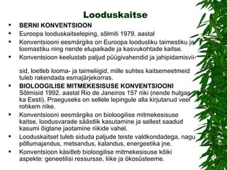 Looduskaitse BERNI KONVENTSIOON Euroopa looduskaitseleping, sõlmiti 1979. aastal  Konventsiooni eesmärgiks on Euroopa loodusliku taimestiku ja loomastiku ning nende elupaikade ja kasvukohtade kaitse.  Konventsioon keelustab paljud püügivahendid ja jahipidamisvii-  sid, loetleb looma- ja taimeliigid, mille suhtes kaitsemeetmeid tuleb rakendada esmajärjekorras. BIOLOOGILISE MITMEKESlSUSE KONVENTSlOONI  Sõlmisid 1992. aastal Rio de Janeiros 157 riiki (nende hulgas ka Eesti). Praeguseks on sellele lepingule alla kirjutanud veel rohkem riike. Konventsiooni eesmärgiks on bioloogilise mitmekesisuse kaitse, loodusvarade säästlik kasutamine ja sellest saadud kasumi õiglane jaotamine riikide vahel.  Looduskaitset tuleb siduda paljude teiste valdkondadega, nagu põllumajandus, metsandus, kalandus, energeetika jne.  Konventsioon käsitleb bioloogilise mitmekesisuse kõiki aspekte: geneetilisi ressursse, liike ja ökosüsteeme.  