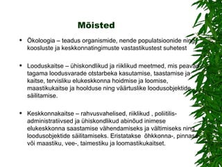 Mõisted Ökoloogia – teadus organismide, nende populatsioonide ning koosluste ja keskkonnatingimuste vastastikustest suhetest Looduskaitse – ühiskondlikud ja riiklikud meetmed, mis peavad tagama loodusvarade otstarbeka kasutamise, taastamise ja kaitse, tervisliku elukeskkonna hoidmise ja loomise, maastikukaitse ja hoolduse ning väärtuslike loodusobjektide säilitamise. Keskkonnakaitse – rahvusvahelised, riiklikud , poliitilis-administratiivsed ja ühiskondlikud abinõud inimese elukeskkonna saastamise vähendamiseks ja vältimiseks ning loodusobjektide säilitamiseks. Eristatakse  õhkkonna-, pinnase- või maastiku, vee-, taimestiku ja loomastikukaitset. 