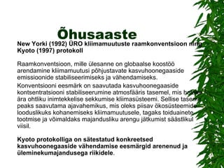 Õhusaaste New Yorki (1992) ÜRO kliimamuutuste raamkonventsioon ning Kyoto (1997) protokoll  Raamkonventsioon, mille ülesanne on globaalse koostöö arendamine kliimamuutusi põhjustavate kasvuhoonegaaside emissioonide stabiliseerimiseks ja vähendamiseks.  Konventsiooni eesmärk on saavutada kasvuhoonegaaside kontsentratsiooni stabiliseerumine atmosfääris tasemel, mis hoiaks ära ohtliku inimtekkelise sekkumise kliimasüsteemi. Sellise taseme peaks saavutama ajavahemikus, mis oleks piisav ökosüsteemide looduslikuks kohanemiseks kliimamuutusele, tagaks toiduainete tootmise ja võimaldaks majandusliku arengu jätkumist säästlikul viisil.  Kyoto protokolliga on sätestatud konkreetsed kasvuhoonegaaside vähendamise eesmärgid arenenud ja üleminekumajandusega riikidele . 