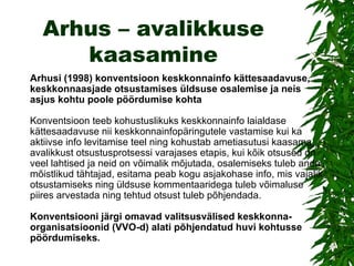 Arhus – avalikkuse kaasamine Arhusi (1998) konventsioon keskkonnainfo kättesaadavuse, keskkonnaasjade otsustamises üldsuse osalemise ja neis asjus kohtu poole pöördumise kohta Konventsioon teeb kohustuslikuks keskkonnainfo laialdase kättesaadavuse nii keskkonnainfopäringutele vastamise kui ka aktiivse info levitamise teel ning kohustab ametiasutusi kaasama avalikkust otsustusprotsessi varajases etapis, kui kõik otsused on veel lahtised ja neid on võimalik mõjutada, osalemiseks tuleb anda mõistlikud tähtajad, esitama peab kogu asjakohase info, mis vajalik otsustamiseks ning üldsuse kommentaaridega tuleb võimaluse piires arvestada ning tehtud otsust tuleb põhjendada.  Konventsiooni järgi omavad valitsusvälised keskkonna -  organisatsioonid (VVO-d) alati põhjendatud huvi kohtusse pöördumiseks.  