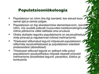 Populatsiooniökoloogia Populatsioon on rühm ühe liigi isendeid, kes elavad koos samal ajal ja samas paigas.  P opulatsioon  on  liigi eksisteerimise elementaarvorm, isendite rühm, mis suudab pidevalt muutuvates keskkonnatingimustes mitme põlvkonna vältel säilitada oma arvukust.  Üheks oluliseks teguriks populatsioonis on asustustihedus, mida piiravad ja reguleerivad mitmed mehhanismid.  Tihedusest sõltumatud tegurid mõjutavad populatsiooni sõltumata asustustihedusest ja populatsiooni sisestest protsessidest  ( abiootilise d)   Tihedusest sõltuvad tegurid on sellised mille puhul populatsiooni asustustihedus mõjutab otseselt piiravaid mehhanisme  ( biootilistest teguri d:  parasiitlus, kisklus ja konkurents   