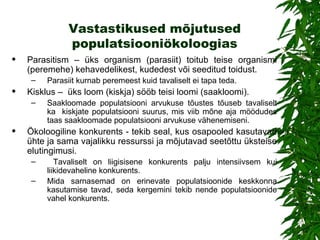 Vastastikused mõjutused populatsiooniökoloogias Parasitism – üks organism (parasiit) toitub teise organismi (peremehe) kehavedelikest, kudedest või seeditud toidust.  Parasiit kurnab peremeest kuid tavaliselt ei tapa teda . Kisklus –  üks loom (kiskja) sööb teisi loomi (saakloomi). Saakloomade populatsiooni arvukuse tõustes tõuseb tavaliselt ka  kiskjate populatsiooni suurus, mis viib mõne aja möödudes taas saakloomade populatsiooni arvukuse vähenemiseni. Ökoloogiline konkurents  -  tekib seal, kus osapooled kasutavad ühte ja sama vajalikku ressurssi ja mõjutavad seetõttu üksteise elutingimusi. Tavaliselt on liigisisene konkurents palju intensiivsem kui liikidevaheline konkurents.  Mida sarnasemad on erinevate populatsioonide keskkonna kasutamise tavad, seda kergemini tekib nende populatsioonide vahel konkurents .  