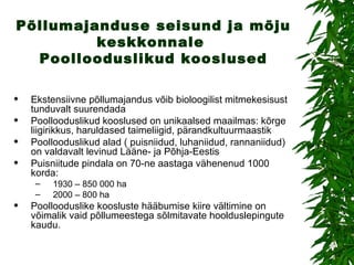 Põllumajanduse seisund ja mõju keskkonnale  Poollooduslikud kooslused Ekstensiivne põllumajandus võib bioloogilist mitmekesisust tunduvalt suurendada Poollooduslikud kooslused on unikaalsed maailmas: kõrge liigirikkus, haruldased taimeliigid, pärandkultuurmaastik Poollooduslikud alad ( puisniidud, luhaniidud, rannaniidud) on valdavalt levinud Lääne- ja Põhja-Eestis  Puisniitude pindala on 70-ne aastaga vähenenud 1000 korda: 1930 – 850 000 ha 2000 – 800 ha Poollooduslike koosluste hääbumise kiire vältimine on võimalik vaid põllumeestega sõlmitavate hoolduslepingute kaudu. 