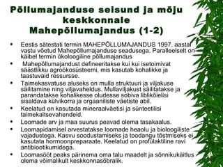 Põllumajanduse seisund ja mõju keskkonnale Mahepõllumajandus (1-2) Eestis sätestati termin MAHEPÕLLUMAJANDUS 1997. aastal vastu võetud Mahepõllumajanduse seadusega. Paralleelselt on käibel termin ökoloogiline põllumajandus Mahepõllumajandust defineeritakse kui kui isetoimivat säästlikku agroökosüsteemi, mis kasutab kohalikke ja taastuvaid ressursse. Taimekasvatuse aluseks on mulla struktuuri ja viljakuse säilitamine ning viljavaheldus. Mullaviljakust säilitatakse ja parandatakse kohalikesse oludesse sobiva liblikõielisi sisaldava külvikorra ja orgaaniliste väetiste abil.  Keelatud on kasutada mineraalväetisi ja sünteetilisi taimekaitsevahendeid. Loomade arv ja maa suurus peavad olema tasakaalus. Loomapidamisel arvestatakse loomade heaolu ja bioloogiliste vajadustega. Kasvu soodustamiseks ja toodangu tõstmiseks ei kasutata hormoonpreparaate. Keelatud on profülaktiline ravi antibiootikumidega. Loomasööt peaks pärinema oma talu maadelt ja sõnnikukäitlus olema võimalikult keskkonnasõbralik. 