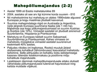 Mahepõllumajandus (2-2) Aastal 1999 oli Eestis mahetalunikke 89  2004. aastaks oli see arv ligi kümme korda suurem - 810  Nii mahetootmine kui maheturg on alates 1990ndate algusest Euroopas ja kogu maailmas jõudsalt kasvanud.  Suurima mahepindalaga riigid on Austraalia ja Argentiina, neile järgneb Euroopa suurimana Itaalia (üle 1 mln ha). Mahemaa osa kogu põllumajandusmaast on suurim Austrias ja Šveitsis (üle 10%). Viimastel aastatel on jõudsalt arenenud Suurbritannia, Hispaania ja Prantsusmaa  Maheturg on Euroopas käibelt suurim Saksamaal, Suurbritannias ja Prantsusmaal. Kahes viimases on mahetoidu müügikäive viimastel aastatel suurenenud keskmiselt 40% aastas. Paljudes riikides (nt Inglismaa, Rootsi) muutub järjest olulisemaks kohalikult (lähiümbruses) kasvatatud mahetoidu tarbimine. Selle põhjuseks on kohaliku toidu eelistamisega kaasnev täiendav keskkonnakasu ja positiivne mõju kohalikule majandusele.  Laialdasem üleminek mahepõllumajandusele aitaks oluliselt vähendada põllumajandusest tulenevat hajureostust ning kaitsta muldade viljakust. 