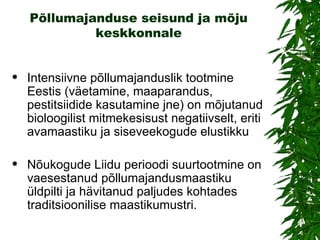 Põllumajanduse seisund ja mõju keskkonnale Intensiivne põllumajanduslik tootmine Eestis (väetamine, maaparandus, pestitsiidide kasutamine jne) on mõjutanud bioloogilist mitmekesisust negatiivselt, eriti avamaastiku ja siseveekogude elustikku Nõukogude Liidu perioodi suurtootmine on vaesestanud põllumajandusmaastiku üldpilti ja hävitanud paljudes kohtades traditsioonilise maastikumustri. 