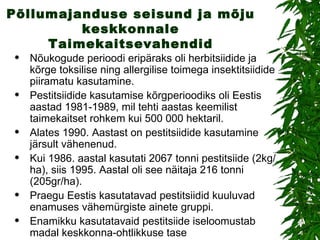 Põllumajanduse seisund ja mõju keskkonnale Taimekaitsevahendid Nõukogude perioodi eripäraks oli herbitsiidide ja kõrge toksilise ning allergilise toimega insektitsiidide piiramatu kasutamine. Pestitsiidide kasutamise kõrgperioodiks oli Eestis aastad 1981-1989, mil tehti aastas keemilist taimekaitset rohkem kui 500 000 hektaril. Alates 1990. Aastast on pestitsiidide kasutamine järsult vähenenud. Kui 1986. aastal kasutati 2067 tonni pestitsiide (2kg/ha), siis 1995. Aastal oli see näitaja 216 tonni (205gr/ha). Praegu Eestis kasutatavad pestitsiidid kuuluvad enamuses vähemürgiste ainete gruppi. Enamikku kasutatavaid pestitsiide iseloomustab madal keskkonna-ohtlikkuse tase  