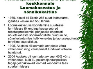 Põllumajanduse seisund ja mõju keskkonnale Loomakasvatus ja sõnnikukäitlus 1985. aastal oli Eestis 286 suurt loomafarmi, igaühes keskmiselt 556 lehma. Loomakasvatuse koondamine suurtesse farmidesse tõi endaga kaasa suured reostusprobleemid, põhjuseks enamasti nõuetekohaste sõnnikuhoidlate puudumine, sõnnikulaotamise halb korraldus ja laotusseadmete tehniline puudulikkus. 1995. Aastaks oli loomade arv poole võrra vähenenud ning varasemast tunduvalt rohkem hajutatud. 2004 Aastaks oli loomade arv veel 40% võrra vähenenud, kuid EL põllumajanduspoliitika tagajärjel hakkavad loomad koonduma taas suurfarmidesse 