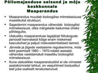 Põllumajanduse seisund ja mõju keskkonnale Maaparandus Maaparandus muudab bioloogilise mitmekesisuse maastikulist struktuuri. Sagedamini maaparandus vähendab  bioloogilist mitmekesisust, olles märgalade kadumise üheks põhiteguiks. Ulatusliku maaparanduse tagajärjel Nõukogude perioodil kannatasid kõige enam niiskemad kasvukohad ja paljud niiskuselembelised taimed. Järvede ja jõgede veetaseme reguleerimine, mida tehti peamiselt 1960 – 1970-ndatel aastatel, vähendas vaieldamatult maastiku bioloogilist mitmekesisust. Kuna ulatuslikke maaparandustöid ei ole viimastel aastakümnetel tehtud, on veejuhtmed looduslikul teel juba osaliselt renatureerunud .  
