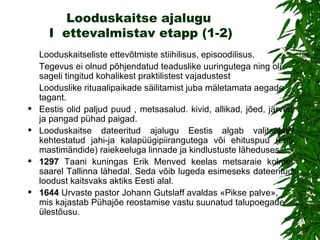 Looduskaitse ajalugu  I  ettevalmistav etapp (1-2) Looduskaitseliste ettevõtmiste stiihilisus, episoodilisus. Tegevus ei olnud põhjendatud teaduslike uuringutega ning oli sageli tingitud kohalikest praktilistest vajadustest L ooduslike rituaalipaikade säilitamist juba mäletamata aegade tagant.  Eestis olid paljud puud , metsasalud. kivid, allikad, jõed, järved ja pangad pühad paigad.  Looduskaitse dateeritud ajalugu  Eestis  algab valitsejate kehtestatud jahi-ja kalapüügipiirangutega või ehituspuu (eriti mastimändide) raiekeeluga linnade ja kindlustuste läheduses. 1297   Taani kuningas Erik Menved keelas metsaraie kolmel saarel Tallinna lähedal. Seda võib lugeda esimeseks dateeritud loodust kaitsvaks aktiks Eesti alal. 1644   Urvaste pastor Johann Gutslaff avaldas «Pikse palve», mis kajastab Pühajõe reostamise vastu suunatud talupoegade ülestõusu. 