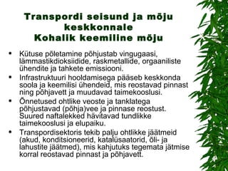 Transpordi seisund ja mõju keskkonnale Kohalik keemiline mõju Kütuse põletamine põhjustab vingugaasi, lämmastikdioksiidide, raskmetallide, orgaaniliste ühendite ja tahkete emissiooni. Infrastruktuuri hooldamisega pääseb keskkonda soola ja keemilisi ühendeid, mis reostavad pinnast ning põhjavett ja muudavad taimekooslusi. Õnnetused ohtlike veoste ja tanklatega põhjustavad (põhja)vee ja pinnase reostust. Suured naftalekked hävitavad tundlikke taimekooslusi ja elupaiku.  Transpordisektoris tekib palju ohtlikke jäätmeid (akud, konditsioneerid, katalüsaatorid, õli- ja lahustite jäätmed), mis kahjutuks tegemata jätmise korral reostavad pinnast ja põhjavett.  