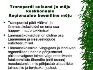 Transpordi seisund ja mõju keskkonnale Regionaalne keemiline mõju Transpordist pärit väävel- ja lämmastikoksiididel on oma osa happevihmade tekkimisel Lämmastikoksiididel on oluline osa Läänemere ja siseveekogude eutrofeerumisel Lämmastikoksiidid, vingugaas ja lenduvad orgaanilised ühendid põhjustavad päikesevalguse toimel väga reaktiivsete fotokeemiliste ühendite (eriti osoon) moodustumist, mis põhjustab ulatuslikke taimestiku ja tervisekahjustusi. 