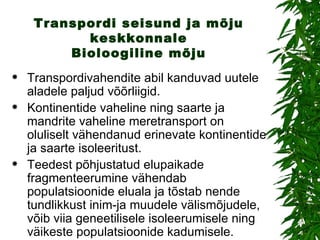 Transpordi seisund ja mõju keskkonnale Bioloogiline mõju Transpordivahendite abil kanduvad uutele aladele paljud võõrliigid.  Kontinentide vaheline ning saarte ja mandrite vaheline meretransport on oluliselt vähendanud erinevate kontinentide ja saarte isoleeritust. Teedest põhjustatud elupaikade fragmenteerumine vähendab populatsioonide eluala ja tõstab nende tundlikkust inim-ja muudele välismõjudele, võib viia geneetilisele isoleerumisele ning väikeste populatsioonide kadumisele. 